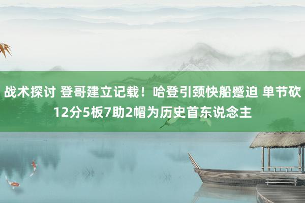 战术探讨 登哥建立记载！哈登引颈快船蹙迫 单节砍12分5板7助2帽为历史首东说念主