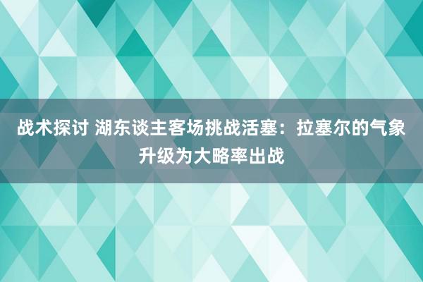 战术探讨 湖东谈主客场挑战活塞：拉塞尔的气象升级为大略率出战