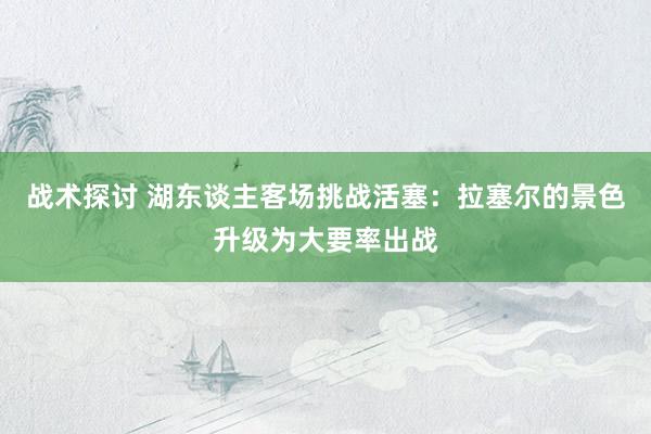 战术探讨 湖东谈主客场挑战活塞：拉塞尔的景色升级为大要率出战