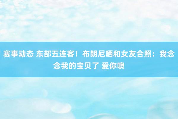 赛事动态 东部五连客！布朗尼晒和女友合照：我念念我的宝贝了 爱你噢