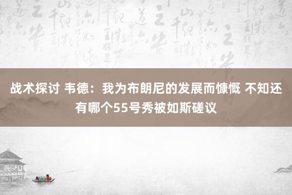 战术探讨 韦德：我为布朗尼的发展而慷慨 不知还有哪个55号秀被如斯磋议