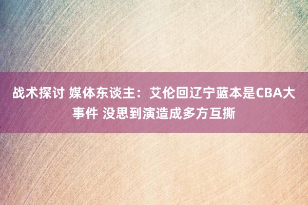 战术探讨 媒体东谈主：艾伦回辽宁蓝本是CBA大事件 没思到演造成多方互撕