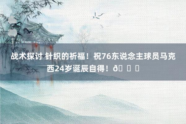 战术探讨 针织的祈福！祝76东说念主球员马克西24岁诞辰自得！🎂