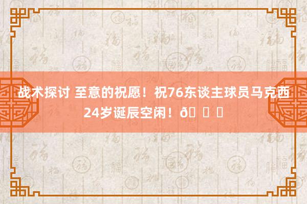 战术探讨 至意的祝愿！祝76东谈主球员马克西24岁诞辰空闲！🎂