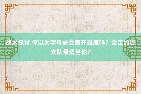 战术探讨 你以为字母哥会离开雄鹿吗？全定约哪支队最适当他？