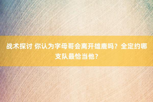 战术探讨 你认为字母哥会离开雄鹿吗？全定约哪支队最恰当他？