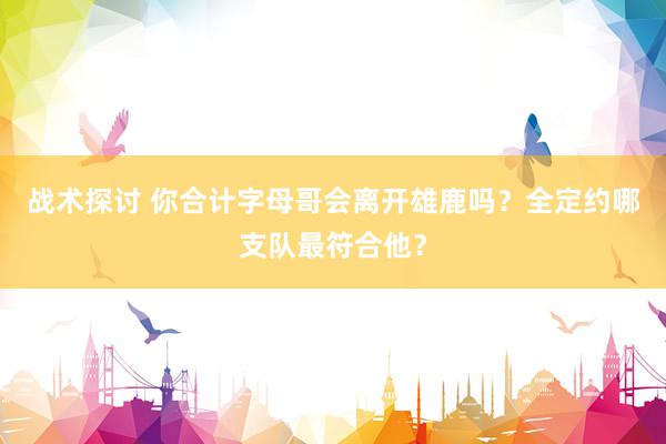 战术探讨 你合计字母哥会离开雄鹿吗？全定约哪支队最符合他？