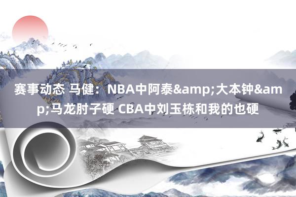 赛事动态 马健：NBA中阿泰&大本钟&马龙肘子硬 CBA中刘玉栋和我的也硬