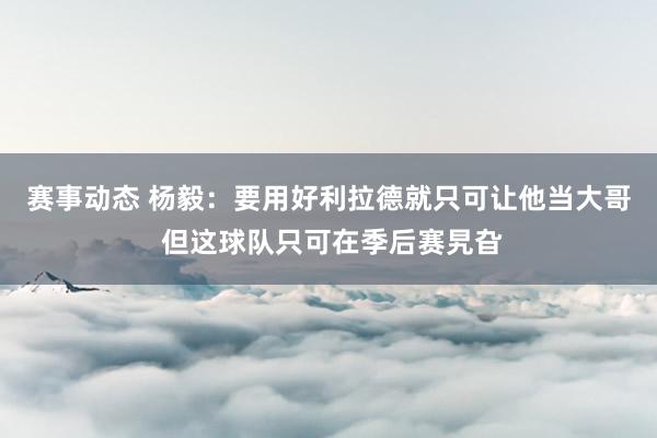 赛事动态 杨毅：要用好利拉德就只可让他当大哥 但这球队只可在季后赛旯旮