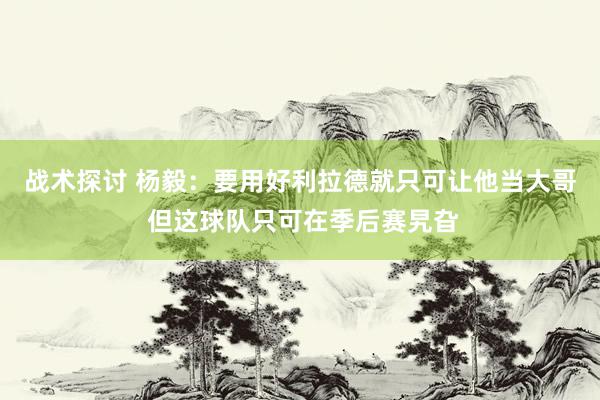 战术探讨 杨毅：要用好利拉德就只可让他当大哥 但这球队只可在季后赛旯旮