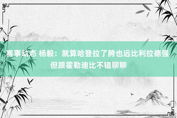 赛事动态 杨毅：就算哈登拉了胯也远比利拉德强 但跟霍勒迪比不错聊聊