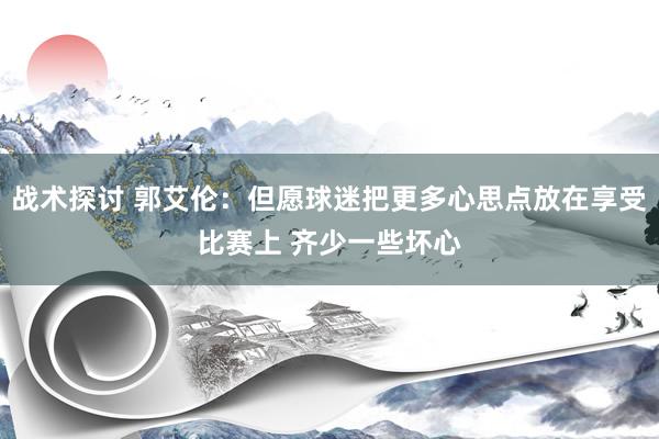 战术探讨 郭艾伦：但愿球迷把更多心思点放在享受比赛上 齐少一些坏心