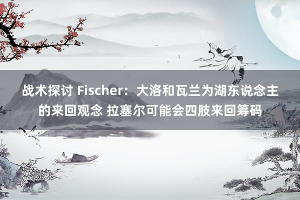 战术探讨 Fischer：大洛和瓦兰为湖东说念主的来回观念 拉塞尔可能会四肢来回筹码