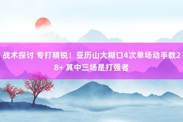 战术探讨 专打精锐！亚历山大糊口4次单场动手数28+ 其中三场是打强者