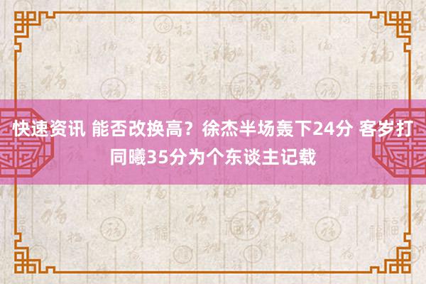 快速资讯 能否改换高？徐杰半场轰下24分 客岁打同曦35分为个东谈主记载