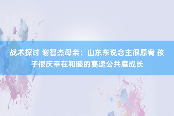 战术探讨 谢智杰母亲：山东东说念主很原宥 孩子很庆幸在和睦的高速公共庭成长