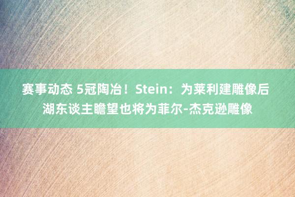 赛事动态 5冠陶冶！Stein：为莱利建雕像后 湖东谈主瞻望也将为菲尔-杰克逊雕像