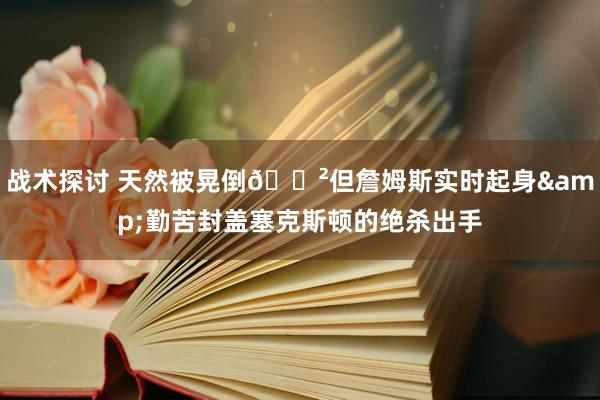 战术探讨 天然被晃倒😲但詹姆斯实时起身&勤苦封盖塞克斯顿的绝杀出手