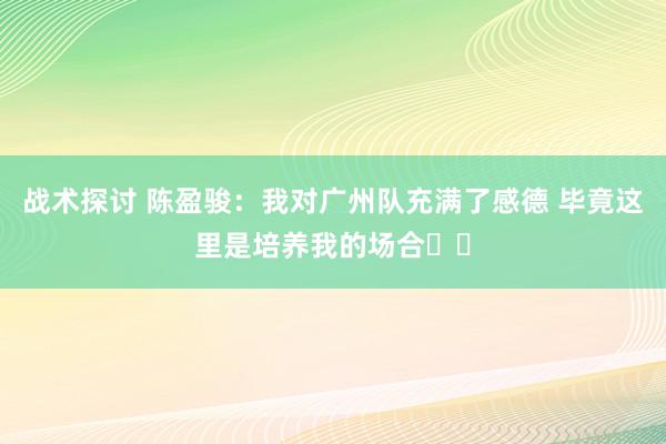 战术探讨 陈盈骏：我对广州队充满了感德 毕竟这里是培养我的场合❤️