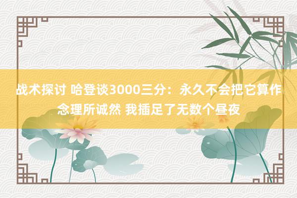 战术探讨 哈登谈3000三分：永久不会把它算作念理所诚然 我插足了无数个昼夜