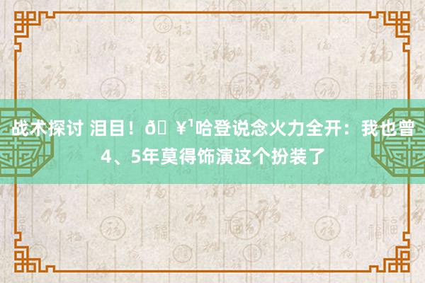 战术探讨 泪目！🥹哈登说念火力全开：我也曾4、5年莫得饰演这个扮装了