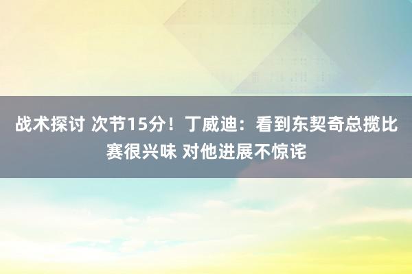 战术探讨 次节15分！丁威迪：看到东契奇总揽比赛很兴味 对他进展不惊诧