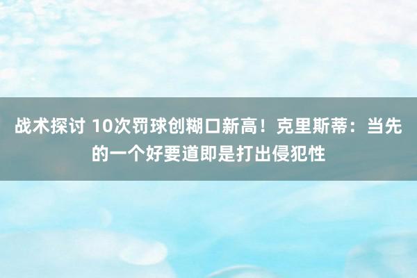 战术探讨 10次罚球创糊口新高！克里斯蒂：当先的一个好要道即是打出侵犯性