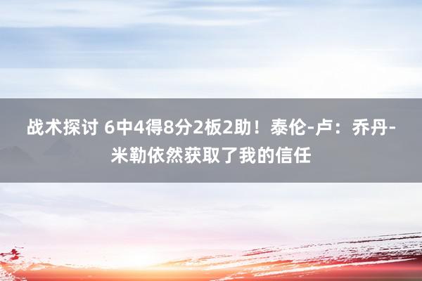 战术探讨 6中4得8分2板2助！泰伦-卢：乔丹-米勒依然获取了我的信任