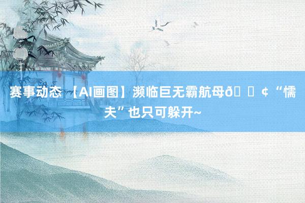 赛事动态 【AI画图】濒临巨无霸航母🚢 “懦夫”也只可躲开~