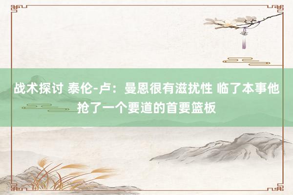 战术探讨 泰伦-卢：曼恩很有滋扰性 临了本事他抢了一个要道的首要篮板