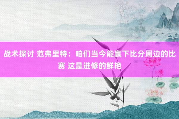 战术探讨 范弗里特：咱们当今能赢下比分周边的比赛 这是进修的鲜艳