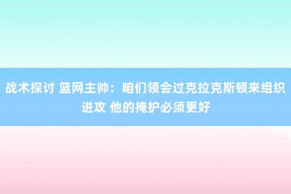 战术探讨 篮网主帅：咱们领会过克拉克斯顿来组织进攻 他的掩护必须更好