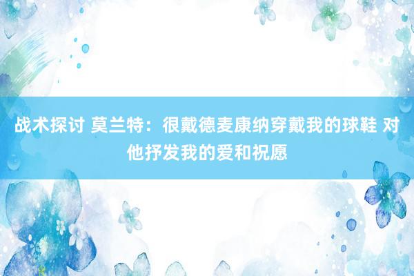 战术探讨 莫兰特：很戴德麦康纳穿戴我的球鞋 对他抒发我的爱和祝愿