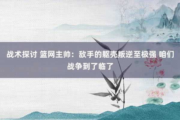 战术探讨 篮网主帅：敌手的躯壳叛逆至极强 咱们战争到了临了