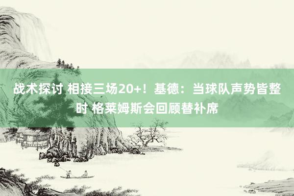 战术探讨 相接三场20+！基德：当球队声势皆整时 格莱姆斯会回顾替补席