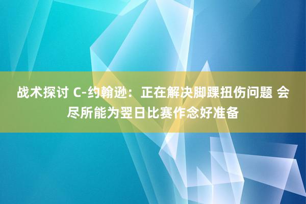 战术探讨 C-约翰逊：正在解决脚踝扭伤问题 会尽所能为翌日比赛作念好准备