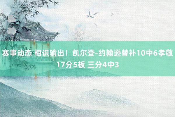 赛事动态 相识输出！凯尔登-约翰逊替补10中6孝敬17分5板 三分4中3