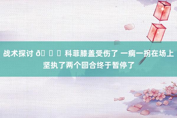 战术探讨 😐科菲膝盖受伤了 一瘸一拐在场上坚执了两个回合终于暂停了