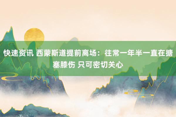 快速资讯 西蒙斯道提前离场：往常一年半一直在搪塞膝伤 只可密切关心