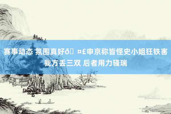 赛事动态 氛围真好🤣申京称皆怪史小姐狂铁害我方丢三双 后者用力骚瑞