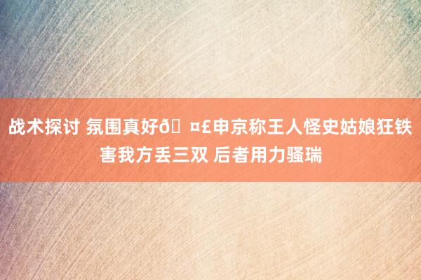 战术探讨 氛围真好🤣申京称王人怪史姑娘狂铁害我方丢三双 后者用力骚瑞