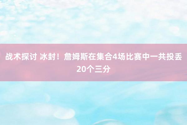 战术探讨 冰封！詹姆斯在集合4场比赛中一共投丢20个三分