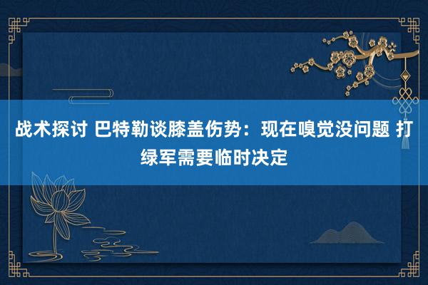 战术探讨 巴特勒谈膝盖伤势：现在嗅觉没问题 打绿军需要临时决定