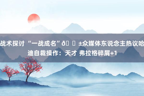 战术探讨 “一战成名”😱众媒体东说念主热议哈迪自裁操作：天才 弗拉格碎屑+1