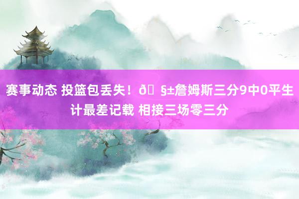 赛事动态 投篮包丢失！🧱詹姆斯三分9中0平生计最差记载 相接三场零三分