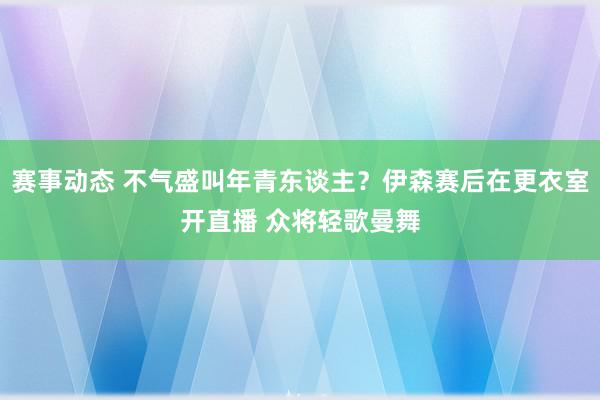 赛事动态 不气盛叫年青东谈主？伊森赛后在更衣室开直播 众将轻歌曼舞