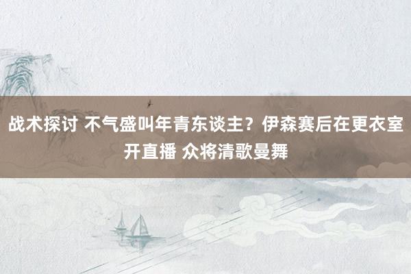 战术探讨 不气盛叫年青东谈主？伊森赛后在更衣室开直播 众将清歌曼舞