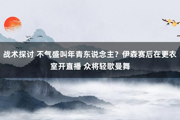 战术探讨 不气盛叫年青东说念主？伊森赛后在更衣室开直播 众将轻歌曼舞