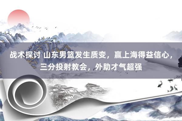 战术探讨 山东男篮发生质变，赢上海得益信心，三分投射教会，外助才气超强