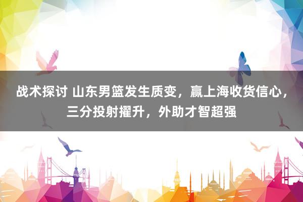 战术探讨 山东男篮发生质变，赢上海收货信心，三分投射擢升，外助才智超强